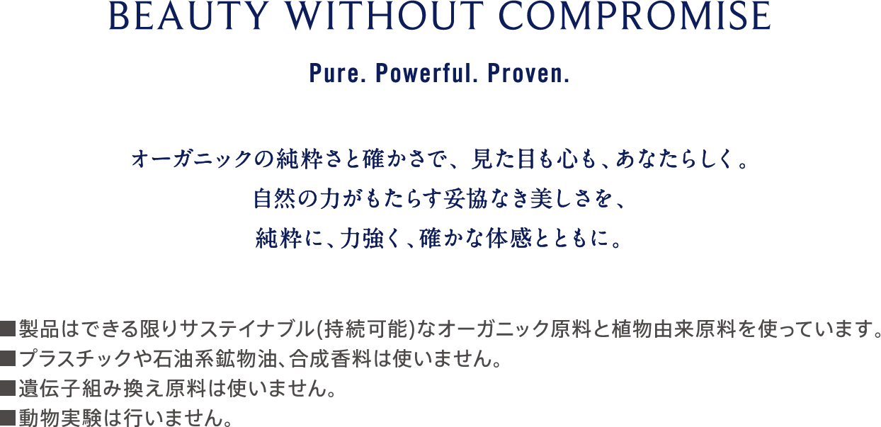 BEAUTY WITHOUT COMPROMISE Pure. Powerful. Proven. オーガニックの純粋さと確かさで、見た目も心も、あなたらしく。自然の力がもたらす妥協なき美しさを、純粋に、力強く、確かな体感とともに。 ■製品はできる限りサステイナブル（持続可能）なオーガニック原料と植物由来原料を使っています。 ■プラスチックや石油系鉱物油、合成香料は使いません。 ■遺伝子組み換え原料は使いません。 ■動物実験は行いません。