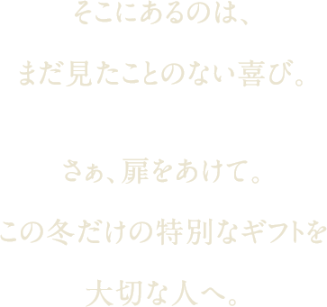 そこにあるのは、まだ見たことのない喜び。さぁ、扉をあけて。この冬だけの特別なギフトを大切な人へ。