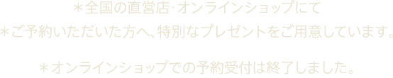*全国の直営店・オンラインショップにて *ご予約いただいた方へ、特別なプレゼントをご用意しています。