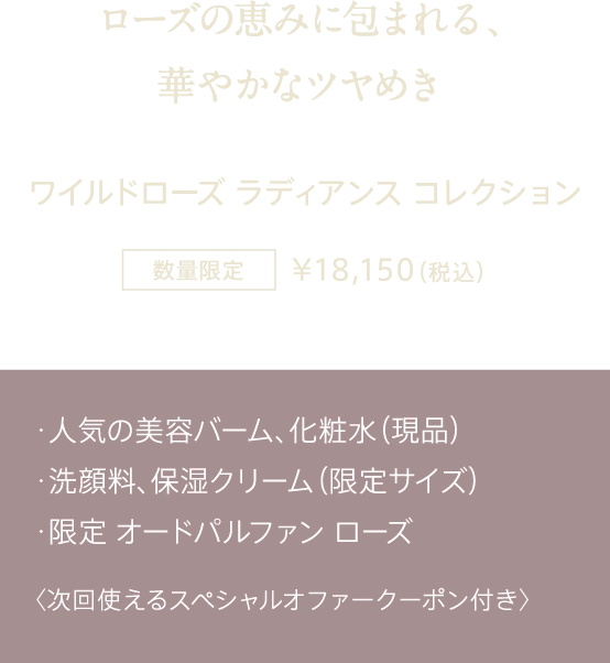 ローズの恵みに包まれる、華やかなツヤめき ワイルドローズ ラディアンス コレクション 数量限定 ¥18,150（税込） ・人気の美容バーム、化粧水（現品） ・洗顔料、保湿クリーム（限定サイズ） ・限定 オードパルファン ローズ 〈次回使えるスペシャルオファークーポン付き〉