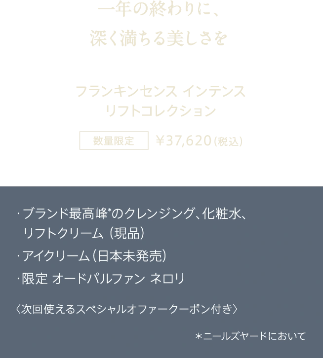 一年の終わりに、深く満ちる美しさを フランキンセンス インテンス リフトコレクション 数量限定 ¥37,620（税込） ・ブランド最高峰*のクレンジング、化粧水、リフトクリーム（現品） ・アイクリーム（日本未発売） ・限定 オードパルファン ネロリ 〈次回使えるスペシャルオファークーポン付き〉 *ニールズヤードにおいて