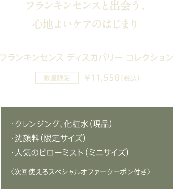 フランキンセンスと出会う、心地よいケアのはじまり フランキンセンス ディスカバリー コレクション 数量限定 ¥11,550（税込） ・クレンジング、化粧水（現品） ・洗顔料（限定サイズ） ・人気のピローミスト（ミニサイズ） 〈次回使えるスペシャルオファークーポン付き〉