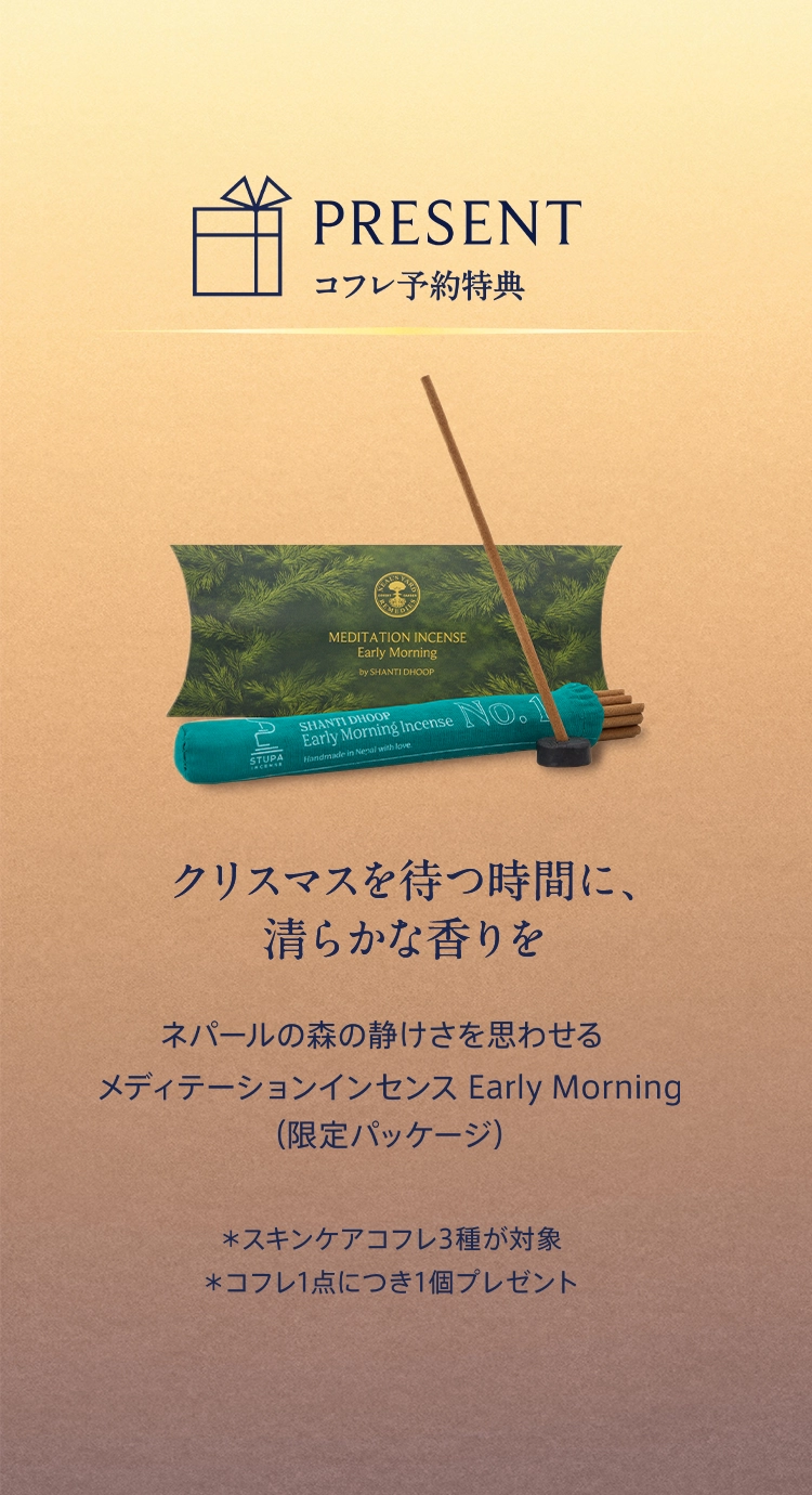 PRESENT コフレ予約特典 クリスマスを待つ時間に、清らかな香りを。 ネパールの森の静けさを思わせるメディテーションインセンス Early Morning（限定パッケージ） *スキンケアコフレ3種が対象 *コフレ1点につき1個プレゼント