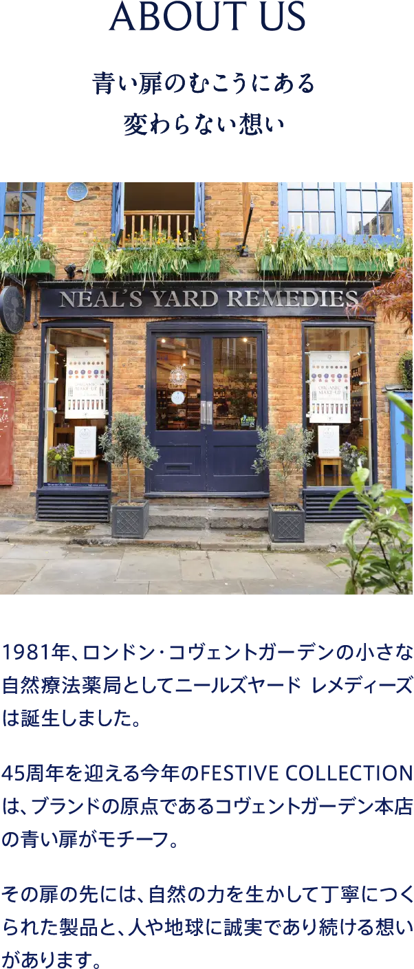 ABOUT US 青い扉のむこうにある変わらない想い 1981年、ロンドン・コヴェントガーデンの小さな自然療法薬局としてニールズヤード レメディーズは誕生しました。45周年を迎える今年のFESTIVE COLLECTIONは、ブランドの原点であるコヴェントガーデン本店の青い扉がモチーフ。その扉の先には、自然の力を生かして丁寧につくられた製品と、人や地球に誠実であり続ける想いがあります。