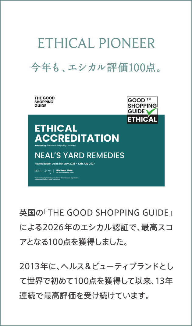 ETHICAL PIONEER 今年も、エシカル評価100点。 英国の「THE GOOD SHOPPING GUIDE」による2026年のエシカル認証で、最高スコアとなる100点を獲得しました。2013年に、ヘルス＆ビューティブランドとして世界で初めて100点を獲得して以来、13年連続で最高評価を受け続けています。
