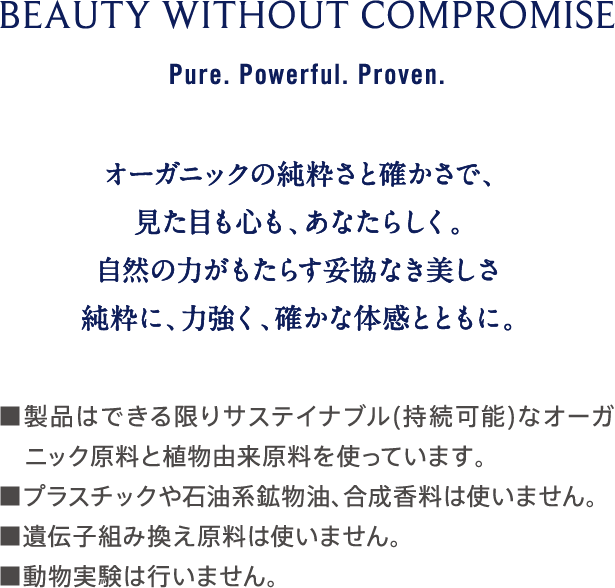 BEAUTY WITHOUT COMPROMISE Pure. Powerful. Proven. オーガニックの純粋さと確かさで、見た目も心も、あなたらしく。自然の力がもたらす妥協なき美しさを、純粋に、力強く、確かな体感とともに。 ■製品はできる限りサステイナブル（持続可能）なオーガニック原料と植物由来原料を使っています。 ■プラスチックや石油系鉱物油、合成香料は使いません。 ■遺伝子組み換え原料は使いません。 ■動物実験は行いません。
