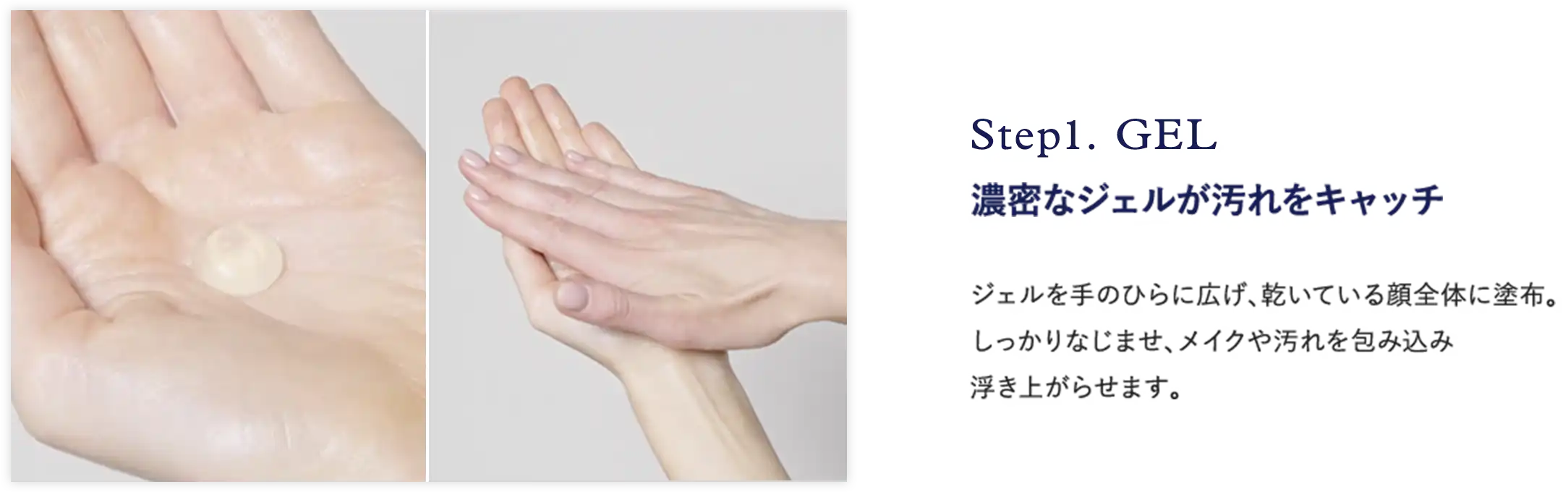 Step1. GEL 濃密なジェルが汚れをキャッチ ジェルを手のひらに広げ、乾いている顔全体に塗布。 しっかりなじませ、メイクや汚れを包み込み 浮き上がらせます。