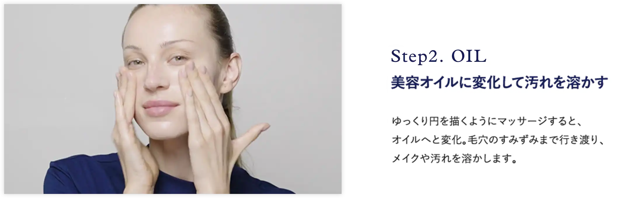 Step2. OIL 美容オイルに変化して汚れを溶かす ゆっくり円を描くようにマッサージすると、 オイルへと変化。毛穴のすみずみまで行き渡り、 メイクや汚れを溶かします。