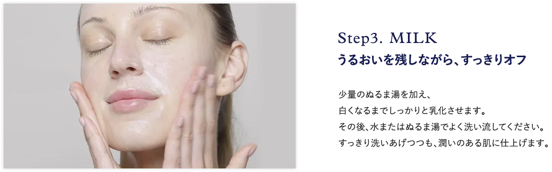 Step3. MILK うるおいを残しながら、すっきりオフ 少量のぬるま湯を加え、 白くなるまでしっかりと乳化させます。 その後、水またはぬるま湯でよく洗い流してください。 すっきり洗い