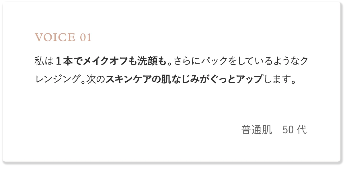 voice1 私は1本でメイクオフも洗顔も。さらにパックをしているようなクレンジング。次のスキンケアの肌なじみがぐっとアップします。（普通肌・50代）