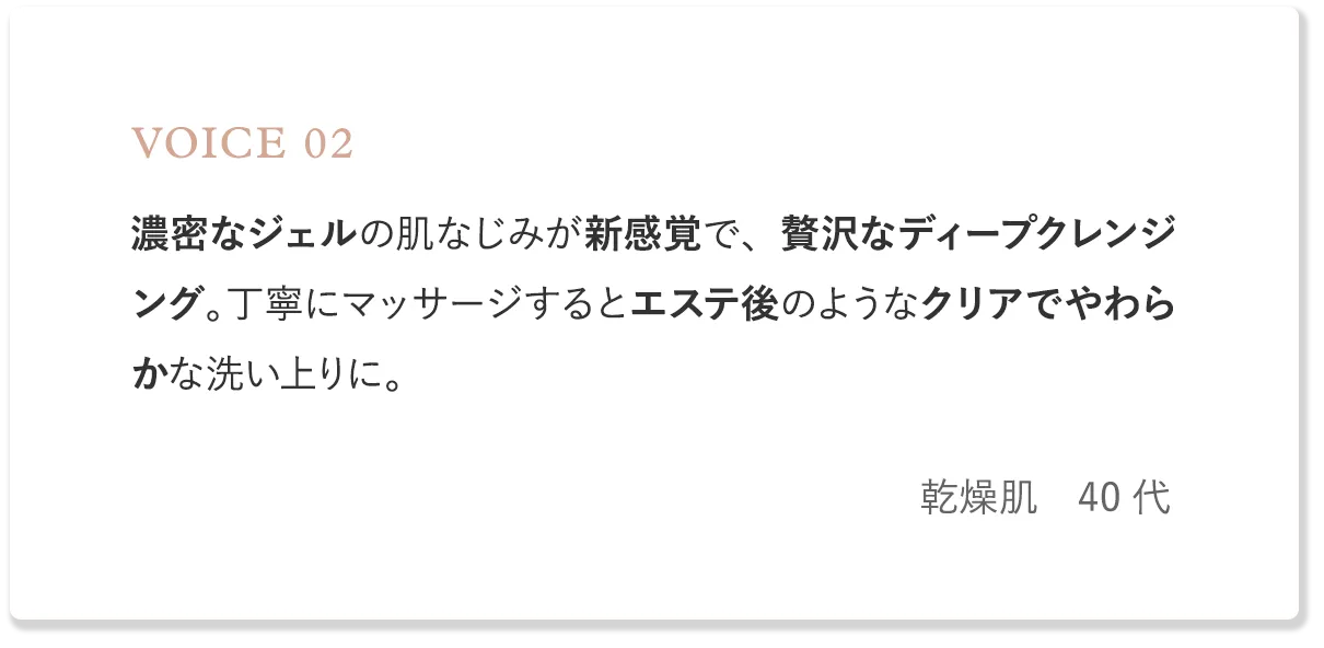 voice2 濃密なジェルの肌なじみが新感覚。丁寧にマッサージするとエステ後のようなクリアでやわらかな洗い上りに。（乾燥肌・40代）