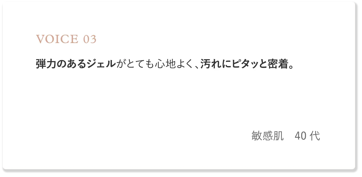 voice3 弾力のあるジェルがとても心地よく、汚れにピタッと密着。（敏感肌・40代）