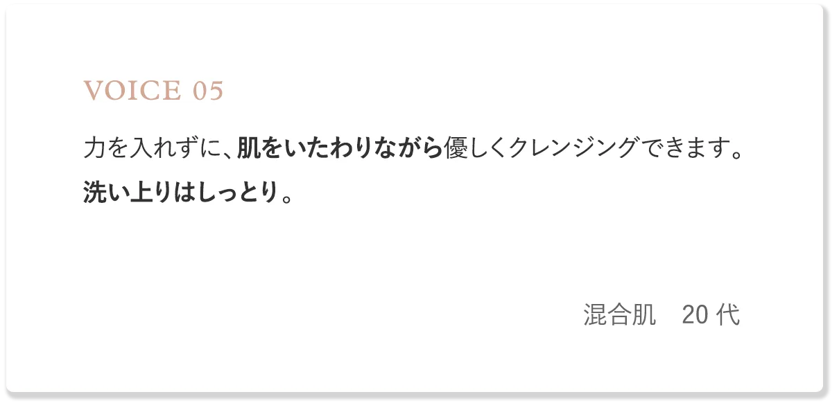 voice5 力を入れずに、肌をいたわりながら優しくクレンジングできます。洗い上りはしっとり。（混合肌・20代）