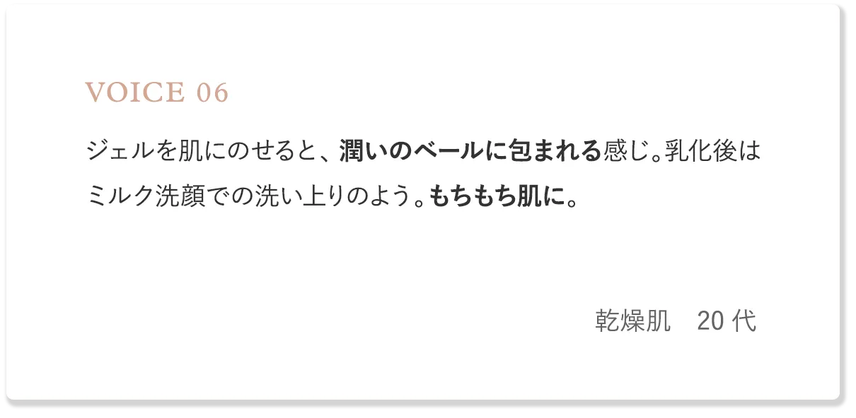 voice6 ジェルを肌にのせると、潤いのベールに包まれる感じ。乳化後はミルク洗顔での洗い上りのよう。もちもち肌に。（乾燥肌・20代）