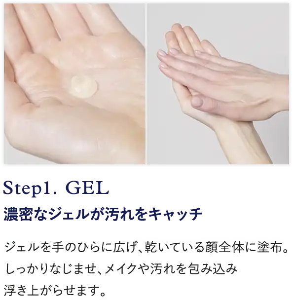 Step1. GEL 濃密なジェルが汚れをキャッチ ジェルを手のひらに広げ、乾いている顔全体に塗布。 しっかりなじませ、メイクや汚れを包み込み 浮き上がらせます。