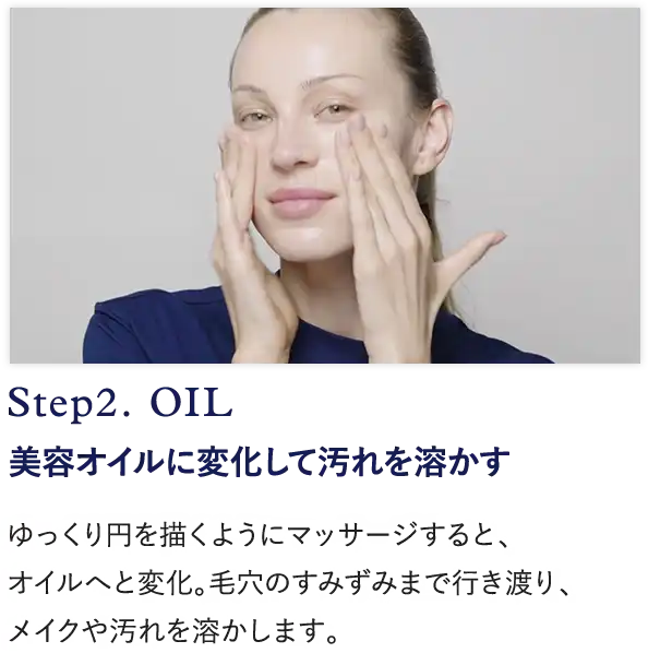 Step2. OIL 美容オイルに変化して汚れを溶かす ゆっくり円を描くようにマッサージすると、 オイルへと変化。毛穴のすみずみまで行き渡り、 メイクや汚れを溶かします。