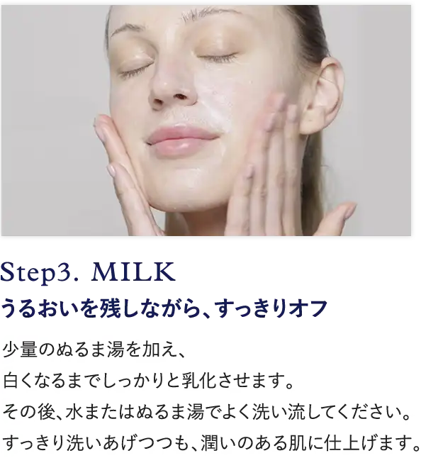 Step3. MILK うるおいを残しながら、すっきりオフ 少量のぬるま湯を加え、 白くなるまでしっかりと乳化させます。 その後、水またはぬるま湯でよく洗い流してください。 すっきり洗い
