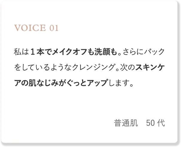 voice1 私は1本でメイクオフも洗顔も。さらにパックをしているようなクレンジング。次のスキンケアの肌なじみがぐっとアップします。（普通肌・50代）