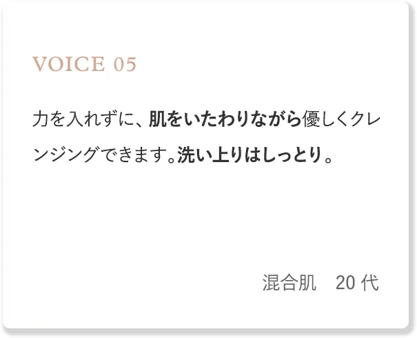 voice5 力を入れずに、肌をいたわりながら優しくクレンジングできます。洗い上りはしっとり。（混合肌・20代）