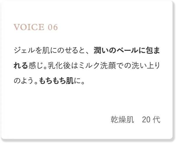 voice6 ジェルを肌にのせると、潤いのベールに包まれる感じ。乳化後はミルク洗顔での洗い上りのよう。もちもち肌に。（乾燥肌・20代）