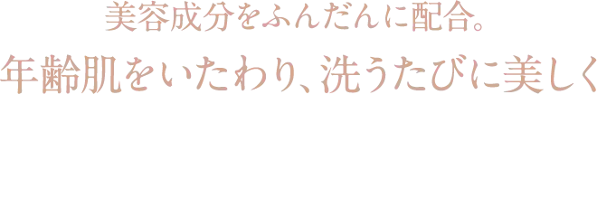美容成分をふんだんに配合。 年齢肌をいたわり、洗うたびに美しく 厳選された天然由来成分のみを使用。 (うち95%はオーガニック原料)
