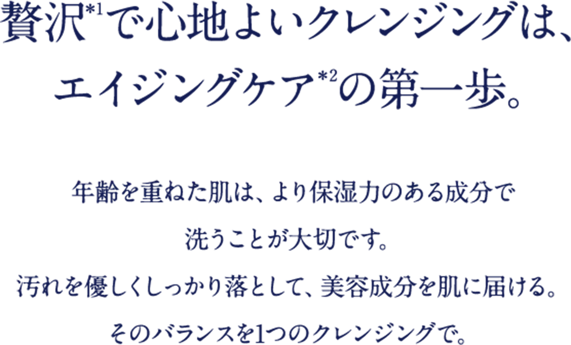 贅沢＊1で心地よいクレンジングは、エイジングケア＊2の第一歩。 年齢を重ねた肌は、より保湿力のある成分で洗うことが大切です。汚れを優しくしっかり落として、美容成分を肌に届ける。そのバランスを1つのクレンジングで。