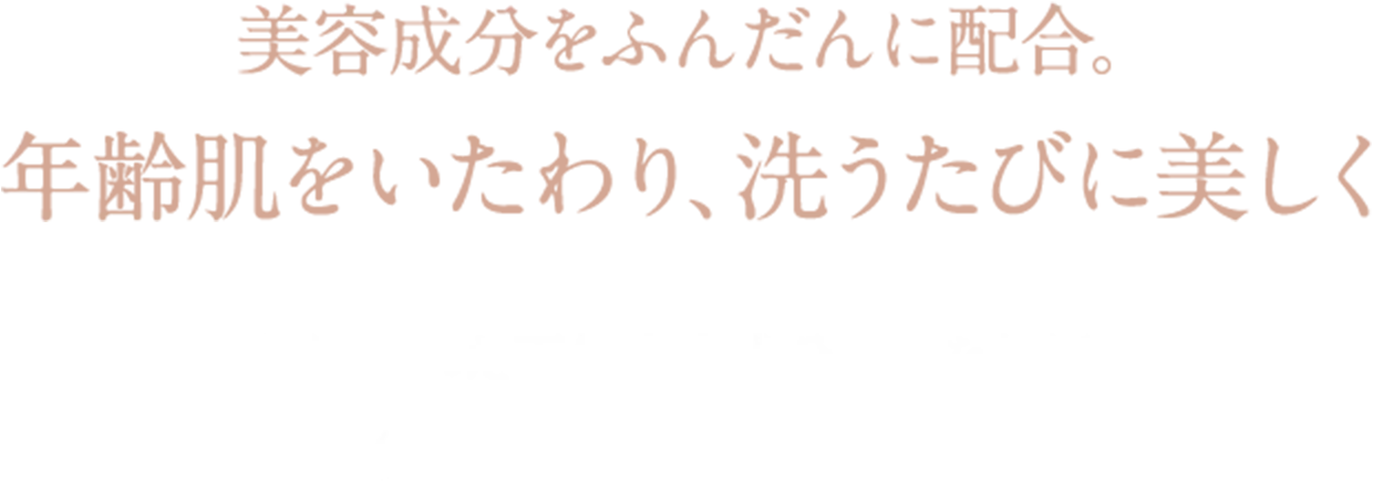 美容成分をふんだんに配合。 年齢肌をいたわり、洗うたびに美しく 厳選された天然由来成分のみを使用。 (うち95%はオーガニック原料)
