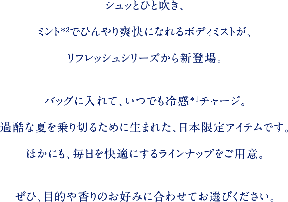 シュッとひと吹き、ミント＊2でひんやり爽快になれるボディミストが、リフレッシュシリーズから新登場。バッグに入れて、いつでも冷感＊1チャージ。過酷な夏を乗り切るために生まれた、日本限定アイテムです。ほかにも、毎日を快適にするラインナップをご用意。ぜひ、目的や香りのお好みに合わせてお選びください。