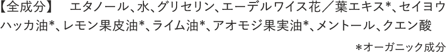 【全成分】 エタノール、水、グリセリン、エーデルワイス花／葉エキス*、セイヨウハッカ油*、レモン果皮油*、ライム油*、アオモジ果実油*、メントール、クエン酸 ＊オーガニック成分