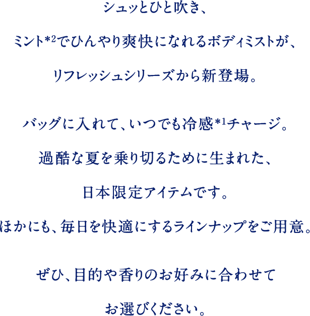 シュッとひと吹き、ミント＊2でひんやり爽快になれるボディミストが、リフレッシュシリーズから新登場。バッグに入れて、いつでも冷感＊1チャージ。過酷な夏を乗り切るために生まれた、日本限定アイテムです。ほかにも、毎日を快適にするラインナップをご用意。ぜひ、目的や香りのお好みに合わせてお選びください。