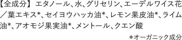 【全成分】 エタノール、水、グリセリン、エーデルワイス花／葉エキス*、セイヨウハッカ油*、レモン果皮油*、ライム油*、アオモジ果実油*、メントール、クエン酸 ＊オーガニック成分