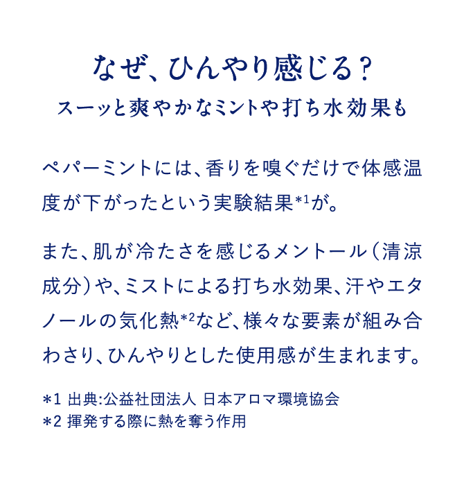 なぜ、ひんやり感じる？スーッと爽やかなミントや打ち水効果もペパーミントには、香りを嗅ぐだけで体感温度が下がったという実験結果＊1が。また、肌が冷たさを感じるメントール（清涼成分）や、ミストによる打ち水効果、汗やエタノールの気化熱＊2など、様々な要素が組み合わさり、ひんやりとした使用感が生まれます。＊1 出典:公益社団法人 日本アロマ環境協会　＊2 揮発する際に熱を奪う作用