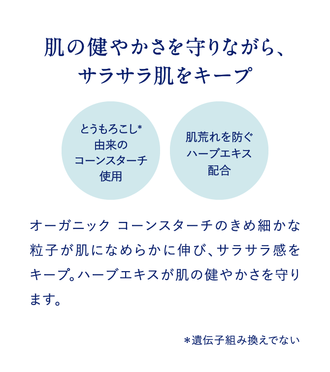 肌の健やかさを守りながら、サラサラ肌をキープ とうもろこし＊由来のコーンスターチ使用 肌荒れを防ぐハーブエキス配合 オーガニック　コーンスターチのきめ細かな粒子が肌になめらかに伸び、サラサラ感をキープ。ハーブエキスが肌の健やかさを守ります。＊遺伝子組み換えでない
