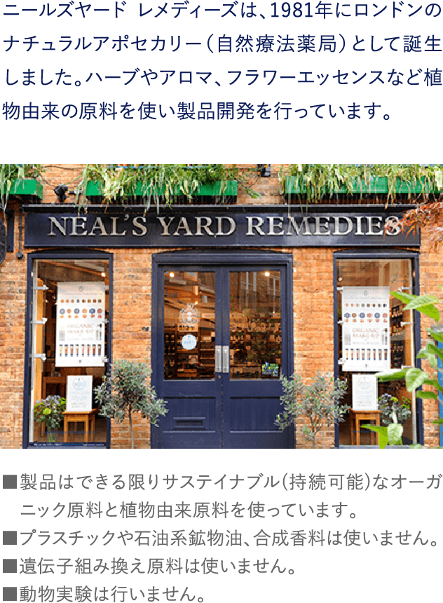 ニールズヤード レメディーズは、1981年にロンドンのナチュラルアポセカリー（自然療法薬局）として誕生しました。ハーブやアロマ、フラワーエッセンスなど植物由来の原料を使い製品開発を行っています。■製品はできる限りサステイナブル(持続可能)なオーガニック原料と植物由来原料を使っています。■プラスチックや石油系鉱物油、合成香料は使いません。■遺伝子組み換え原料は使いません。■動物実験は行いません。