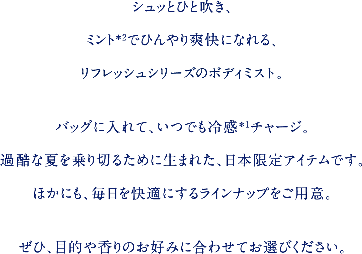 シュッとひと吹き、ミント＊2でひんやり爽快になれる、リフレッシュシリーズのボディミスト。バッグに入れて、いつでも冷感＊1チャージ。過酷な夏を乗り切るために生まれた、日本限定アイテムです。ほかにも、毎日を快適にするラインナップをご用意。ぜひ、目的や香りのお好みに合わせてお選びください。