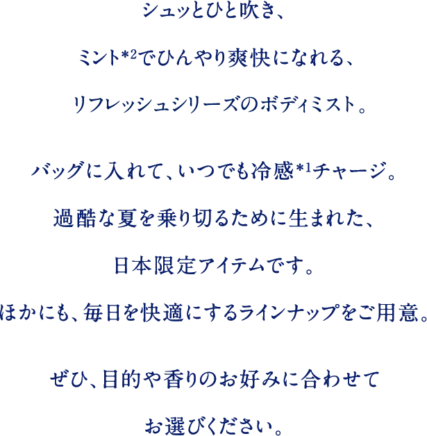 シュッとひと吹き、ミント＊2でひんやり爽快になれる、リフレッシュシリーズのボディミスト。バッグに入れて、いつでも冷感＊1チャージ。過酷な夏を乗り切るために生まれた、日本限定アイテムです。ほかにも、毎日を快適にするラインナップをご用意。ぜひ、目的や香りのお好みに合わせてお選びください。