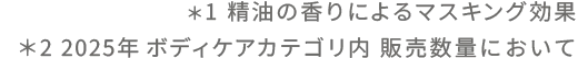＊1 精油の香りによるマスキング効果　＊2 2024/4～2025/3　ボディケアカテゴリ内 販売数量において