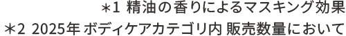 ＊1 精油の香りによるマスキング効果　＊2 2024/4～2025/3　ボディケアカテゴリ内 販売数量において