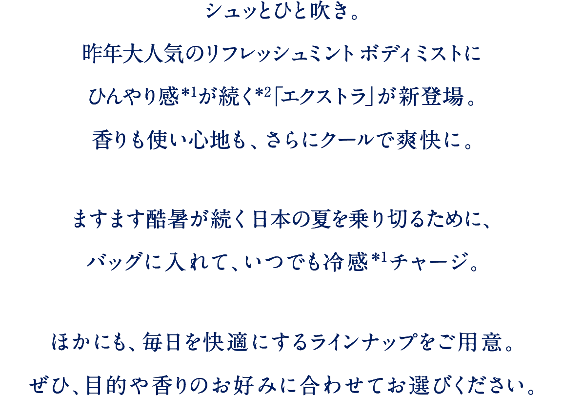 シュッとひと吹き。昨年大人気のリフレッシュミントボディミストにひんやり感が続く「エクストラ」が新登場。香りも使い心地も、さらにクールで爽快に。ますます猛暑が続く日本の夏を乗り切るために、バッグにいれて、いつでも冷感チャージ。ほかにも、毎日を快適にするラインナップをご用意。ぜひ、目的や香りのお好みに合わせてお選びください。