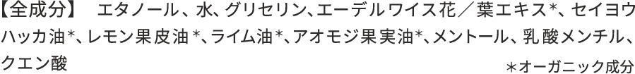 【全成分】 エタノール、水、グリセリン、エーデルワイス花／葉エキス*、セイヨウハッカ油*、レモン果皮油*、ライム油*、アオモジ果実油*、メントール、クエン酸 ＊オーガニック成分