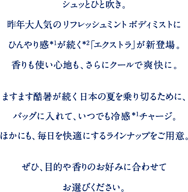 シュッとひと吹き。昨年大人気のリフレッシュミントボディミストにひんやり感が続く「エクストラ」が新登場。香りも使い心地も、さらにクールで爽快に。ますます猛暑が続く日本の夏を乗り切るために、バッグにいれて、いつでも冷感チャージ。ほかにも、毎日を快適にするラインナップをご用意。ぜひ、目的や香りのお好みに合わせてお選びください。