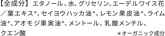 【全成分】 エタノール、水、グリセリン、エーデルワイス花／葉エキス*、セイヨウハッカ油*、レモン果皮油*、ライム油*、アオモジ果実油*、メントール、クエン酸 ＊オーガニック成分