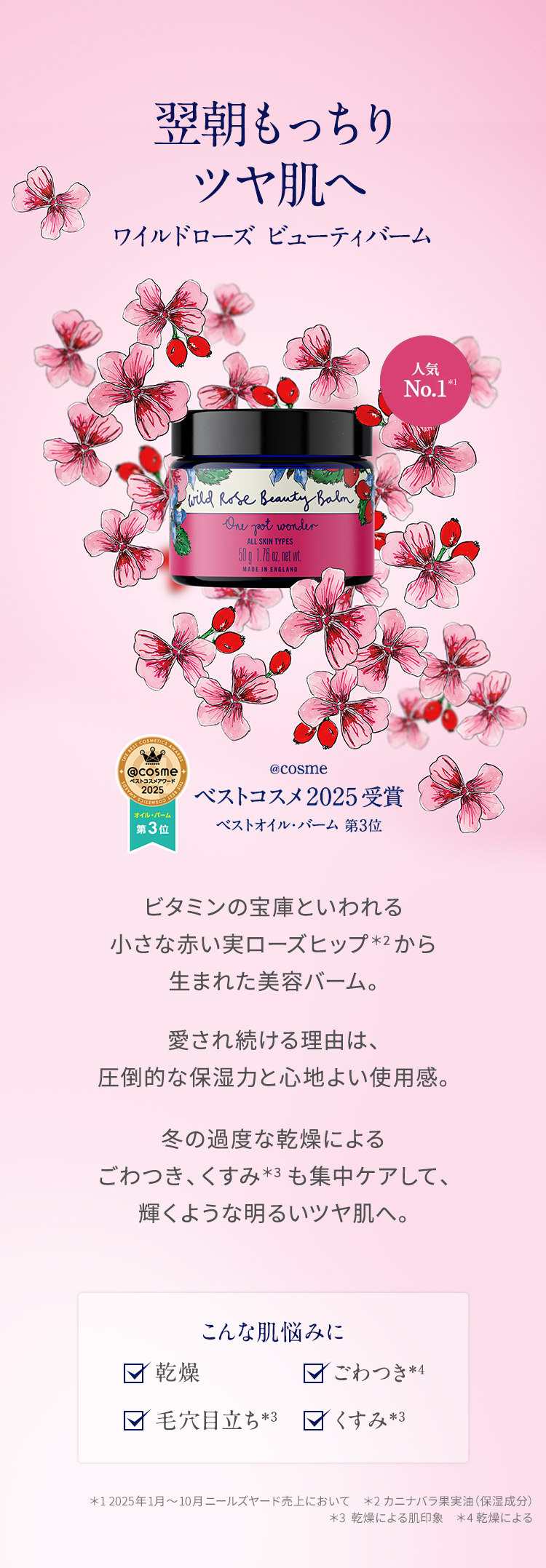 翌朝もっちりツヤ肌へ ワイルドローズ ビューティバーム ビタミンの宝庫といわれる小さな赤い実ローズヒップから生まれた美容バーム。20年目をむかえた今も愛され続ける理由は、圧倒的な保湿力と心地よい使用感。冬の過度な乾燥によるごわつき、くすみも集中ケアして、輝くような明るいツヤ肌へ。