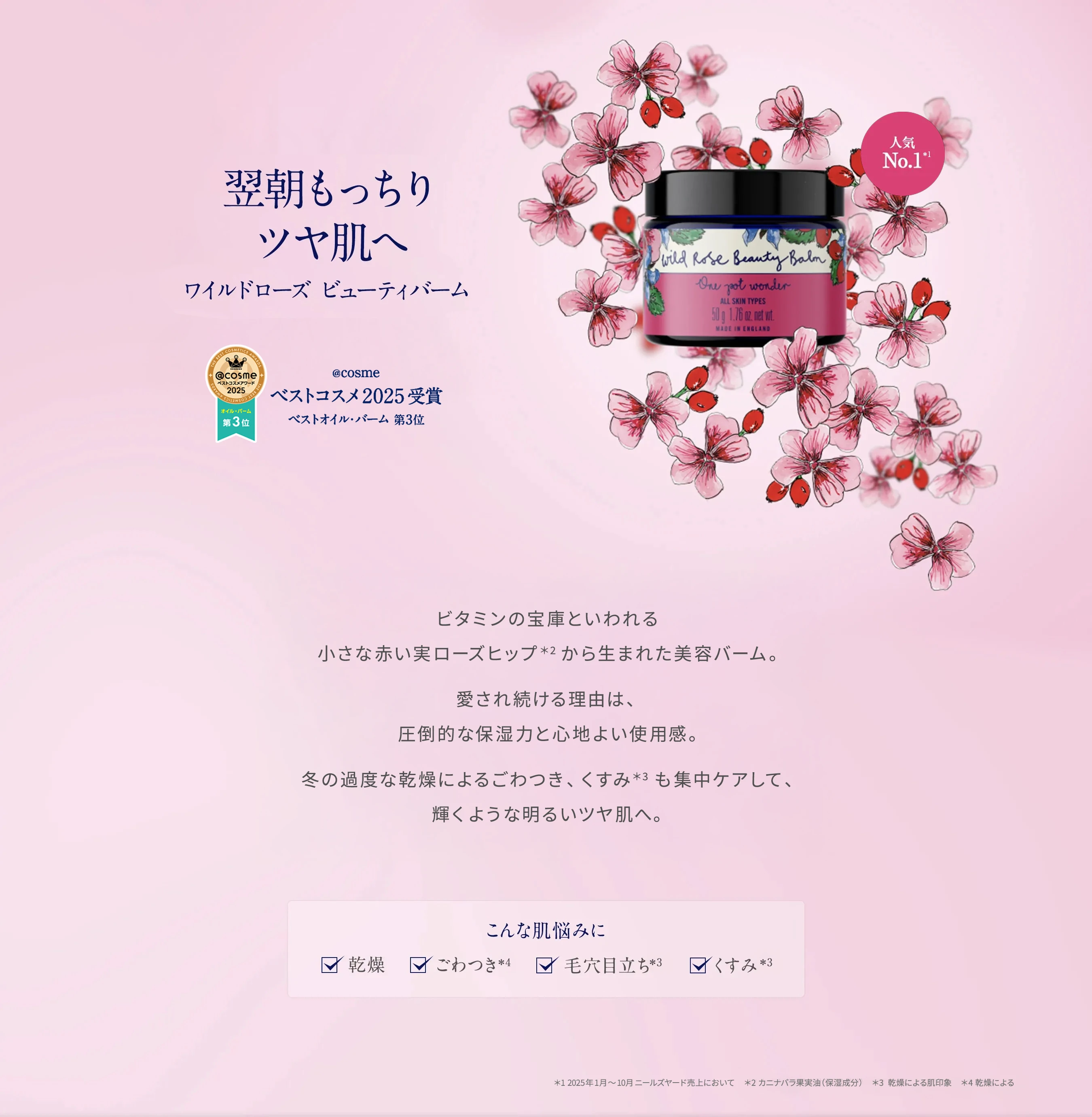 翌朝もっちりツヤ肌へ ワイルドローズ ビューティバーム ビタミンの宝庫といわれる小さな赤い実ローズヒップから生まれた美容バーム。20年目をむかえた今も愛され続ける理由は、圧倒的な保湿力と心地よい使用感。冬の過度な乾燥によるごわつき、くすみも集中ケアして、輝くような明るいツヤ肌へ。