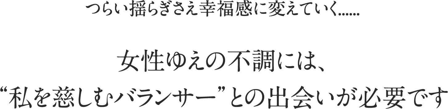つらい揺らぎさえ幸福感に変えていく...... 女性ゆえの不調には、“私を慈しむバランサー”との出会いが必要です