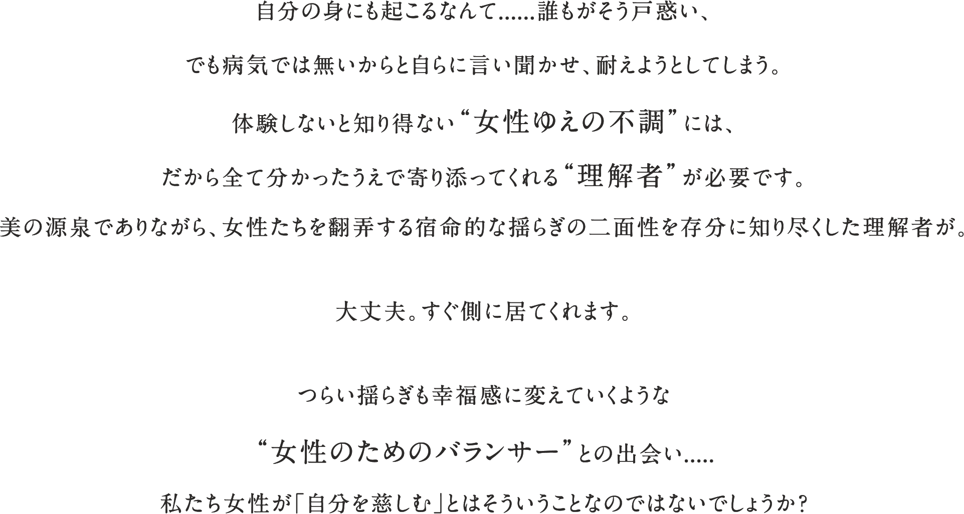 自分の身にも起こるなんて......誰もがそう戸惑い、でも病気では無いからと自らに言い聞かせ、耐えようとしてしまう。体験しないと知り得ない“女性ゆえの不調”には、だから全て分かったうえで寄り添ってくれる“理解者”が必要です。美の源泉でありながら、女性たちを翻弄する宿命的な揺らぎの二面性を存分に知り尽くした理解者が。大丈夫。すぐ側に居てくれます。つらい揺らぎも幸福感に変えていくような“女性のためのバランサー”との出会い.....私たち女性が「自分を慈しむ」とはそういうことなのではないでしょうか？