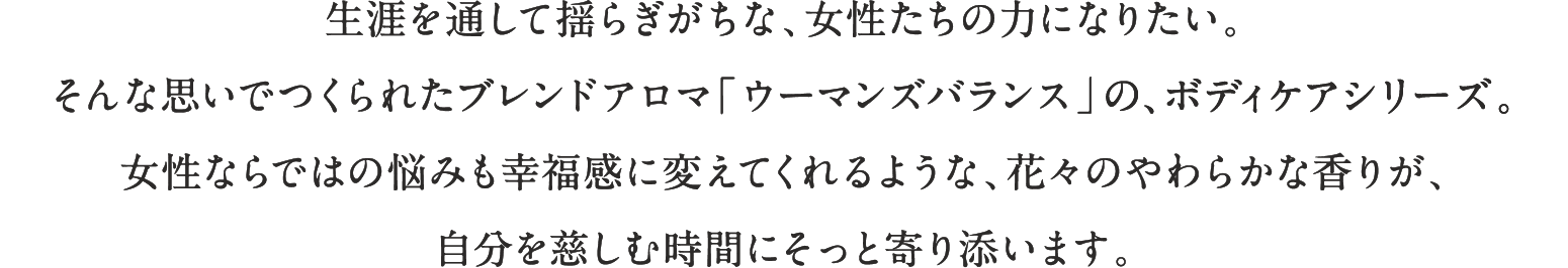 生涯を通して揺らぎがちな、女性たちの力になりたい。そんな思いでつくられたブレンドアロマ「ウーマンズバランス」の、ボディケアシリーズ。女性ならではの悩みも幸福感に変えてくれるような、花々のやわらかな香りが、自分を慈しむ時間にそっと寄り添います。