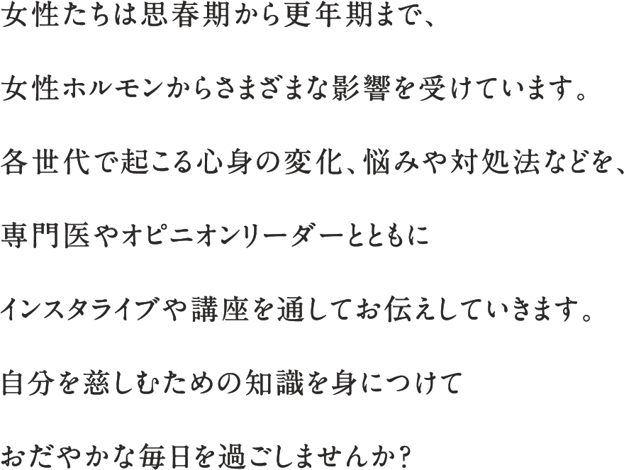 女性たちは思春期から更年期まで、女性ホルモンからさまざまな影響を受けています。各世代で起こる心身の変化、悩みや対処法などを、専門医やオピニオンリーダーとともにインスタライブや講座を通してお伝えしていきます。自分を慈しむための知識を身につけておだやかな毎日を過ごしませんか？