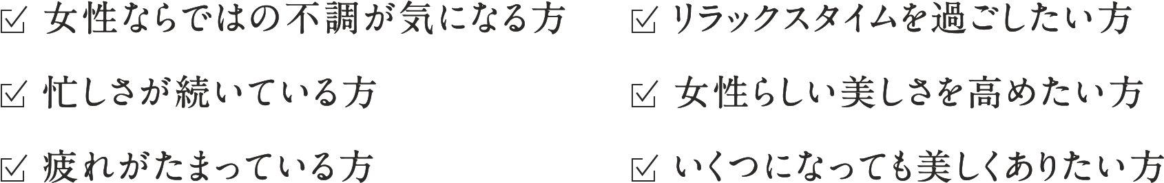 ☑︎女性ならではの不調が気になる方 ☑︎リラックスタイムを過ごしたい方 ☑︎忙しさが続いている方 ☑︎女性らしい美しさを高めたい方 ☑︎疲れがたまっている方 ☑︎いくつになっても美しくありたい方