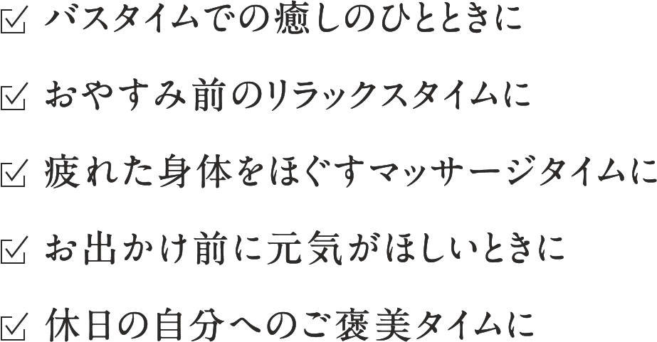 ☑︎バスタイムでの癒しのひとときに ☑︎おやすみ前のリラックスタイムに ☑︎疲れた身体をほぐすマッサージタイムに ☑︎お出かけ前に元気がほしいときに ☑︎休日の自分へのご褒美タイムに